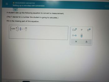 |||
O MEASUREMENT AND MATTER
Setting up a one-step unit conversion
A student sets up the following equation to convert a measurement.
(The ? stands for a number the student is going to calculate.)
Fill in the missing part of this equation.
0.050
=).0
€ 1
S
0x10
0.0
X
μ
8
5