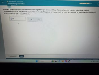 |||
MEASUREMENT AND MATTER
One step dosage calculations
An elderly patient with chronic osteoarthritis experiencing a flare-up is to receive 0.9 mg of dexamethasone by injection. The drug vial is labeled
"dexamethasone sodium phosphate 4.0 mg/mL." How many mL of the solution in the vial should be drawn up in a syringe for administration to the patient?
Round your answer to the nearest 0.01 mL.
mL
Explanation
B
Check
X
Q Search
0/3
© 2023 McGraw Hill LLC. All Rights Reserved. Terms of Use | Privacy Center | Accessibility
wwwpet
@