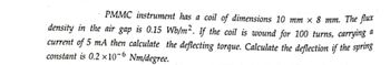 PMMC instrument has a coil of dimensions 10 mm x 8 mm. The flux
density in the air gap is 0.15 Wb/m². If the coil is wound for 100 turns, carrying a
current of 5 mA then calculate the deflecting torque. Calculate the deflection if the spring
constant is 0.2 x 10-6 Nm/degree.