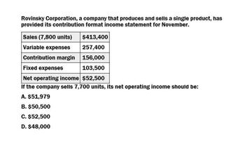 Rovinsky Corporation, a company that produces and sells a single product, has
provided its contribution format income statement for November.
Sales (7,800 units)
Variable expenses
$413,400
257,400
Contribution margin 156,000
Fixed expenses
103,500
Net operating income $52,500
If the company sells 7,700 units, its net operating income should be:
A. $51,979
B. $50,500
C. $52,500
D. $48,000