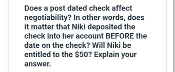 Does a post dated check affect
negotiability? In other words, does
it matter that Niki deposited the
check into her account BEFORE the
date on the check? Will Niki be
entitled to the $50? Explain your
answer.