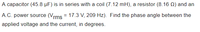 A capacitor (45.8 µF) is in series with a coil (7.12 mH), a resistor (8.16 Q) and an
A.C. power source (Vrms = 17.3 V, 209 Hz). Find the phase angle between the
applied voltage and the current, in degrees.
