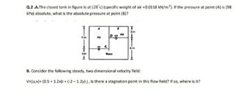 Q.2.A.The closed tank in figure is at (20°c) (specific weight of air =0.0118 kN/m³). If the pressure at point (A) is (98
kPa) absolute, what is the absolute pressure at point (B)?
IT
3m
Air
D
5m
Air
7
3m
Water
B. Consider the following steady, two dimensional velocity field:
V=(u,v)= (0.5 +1.2x)i + (-2-1.2y) j, Is there a stagnation point in this flow field? If so, where is it?
u