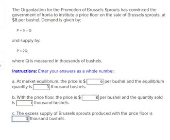 S
The Organization for the Promotion of Brussels Sprouts has convinced the
government of Ironia to institute a price floor on the sale of Brussels sprouts, at
$8 per bushel. Demand is given by:
P=9-Q
and supply by:
P = 2Q,
where Q is measured in thousands of bushels.
Instructions: Enter your answers as a whole number.
a. At market equilibrium, the price is $|
quantity is 3 thousand bushels.
b. With the price floor, the price is $
is
1 thousand bushels.
6 per bushel and the equilibrium
8 per bushel and the quantity sold
c. The excess supply of Brussels sprouts produced with the price floor is
3thousand bushels.