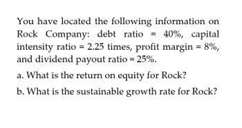 You have located the following information on
Rock Company: debt ratio
=
40%, capital
intensity ratio = 2.25 times, profit margin = 8%,
and dividend payout ratio = 25%.
a. What is the return on equity for Rock?
b. What is the sustainable growth rate for Rock?