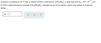 A solution is prepared at 25 °C that is initially 0.25M in methylamine (CH,NH,), a weak base with K,=4.4 × 10*, and
0.12M in methylammonium bromide (CH,NH,Br). Calculate the pH of the solution. Round your answer to 2 decimal
places.
pH
