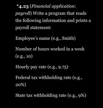 *4.23 (Financial application:
payroll) Write a program that reads
the following information and prints a
payroll statement:
Employee's name (e.g., Smith)
Number of hours worked in a week
(e.g., 10)
Hourly pay rate (e.g., 9.75)
Federal tax withholding rate (e.g.,
20%)
State tax withholding rate (e.g., 9%)