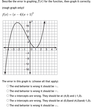 Describe the error in graphing f(x) for the function, then graph it correctly.
(rough graph only)!
f(x) = (x − 4) (x + 1)²
-
-3-2
16
12
4
8
-12
16
0
2 3 4 X
The error in this graph is: (choose all that apply)
O The end behavior is wrong it should be 11.
The end behavior is wrong it should be tt.
The x-intercepts are wrong. They should be at (4,0) and (-1,0).
The x-intercepts are wrong. They should be at (0,0)and (4,0)and (-1,0).
O The end behavior is wrong it should be 11.