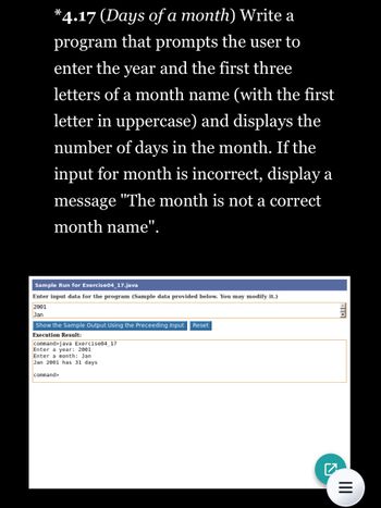 *4.17 (Days of a month) Write a
program that prompts the user to
enter the year and the first three
letters of a month name (with the first
letter in uppercase) and displays the
number of days in the month. If the
input for month is incorrect, display a
message "The month is not a correct
month name".
Sample Run for Exercise04_17.java
Enter input data for the program (Sample data provided below. You may modify it.)
2001
Jan
Show the Sample Output Using the Preceeding Input Reset
Execution Result:
command>java Exercise04_17
Enter a year: 2001
Enter a month: Jan
Jan 2001 has 31 days
command>
€
|||