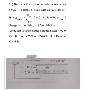 3.) The capacitor shown below is connected to
a 90.0-V battery. a.) Calculate Eair & E Elass (
E
Hint: E
=
glass K
air
+90.0 V
-) b.) Calculate the Q (
plate
gtuss
charge on the plate), c.) Calculate the
Qinduced (charge induced on the glass) +90.0
Va-3, 00 mmb = 2.00 mm ? AirGlassA - L45 m^2
K = 5.80
a = 3.00 mm
b=2.00 mm
Air
Glass
A = 1.45 m²
K=5.80