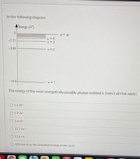 In the following diagram:
Energy (eV)
n = c0
n =4
n = 3
-1.51
-3.40
n = 2
-13,6
The energy of the most energetically possible photon emitted is (Select all that apply)
1.5 eV
O 1.9 ev
O 3.4 ev
10.2 ev
13.6 ev
referred to as the ionization energy of the atom
MAR
