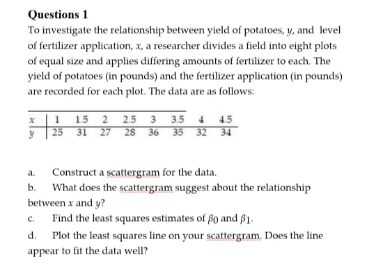 To investigate the relationship between yield of potatoes, y, and level
of fertilizer application, x, a researcher divides a field into eight plots
of equal size and applies differing amounts of fertilizer to each. The
yield of potatoes (in pounds) and the fertilizer application (in pounds)
are recorded for each plot. The data are as follows:
x |1 1.5 2 2.5 3 3.5 4 4.5
25 31 27 28 36 35 32 34
Construct a scattergram for the data.
What does the scattergram suggest about the relationship
between x and y?
a.
b.
C.
Find the least squares estimates of Bo and B1.
d.
Plot the least squares line on your scattergram. Does the line
appear to fit the data well?
