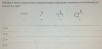 Reaction of which compound with a Grignard reagent would yield a secondary alcohol following an
acid workup step?
0=c=0
CI
A
C
O A
O c
O D
O B
