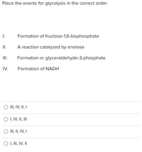 Place the events for glycolysis in the correct order.
I.
Formation of
fructose-1,6-bisphosphate
II.
A reaction catalyzed by enolase
III.
Formation or glyceraldehyde-3-phosphate
IV.
Formation of NADH
O III, IV, II, I
O I, IV, II, III
O III, II, IV, I
O I, III, IV, II