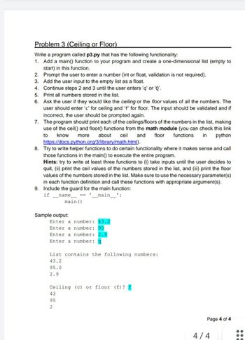 Problem 3 (Ceiling or Floor)
Write a program called p3.py that has the following functionality:
1. Add a main() function to your program and create a one-dimensional list (empty to
start) in this function.
2. Prompt the user to enter a number (int or float, validation is not required).
3. Add the user input to the empty list as a float.
4. Continue steps 2 and 3 until the user enters 'q' or 'Q'.
5. Print all numbers stored in the list.
6.
Ask the user if they would like the ceiling or the floor values of all the numbers. The
user should enter 'c' for ceiling and 'f' for floor. The input should be validated and if
incorrect, the user should be prompted again.
7. The program should print each of the ceilings/floors of the numbers in the list, making
use of the ceil() and floor() functions from the math module (you can check this link
know more about
ceil and floor functions in python
https://docs.python.org/3/library/math.html).
to
8. Try to write helper functions to do certain functionality where it makes sense and call
those functions in the main() to execute the entire program.
Hints: try to write at least three functions to (i) take inputs until the user decides to
quit, (ii) print the ceil values of the numbers stored in the list, and (iii) print the floor
values of the numbers stored in the list. Make sure to use the necessary parameter(s)
in each function definition and call these functions with appropriate argument(s).
9. Include the guard for the main function:
if
1
name
main':
main ()
Sample output:
Enter a number: 43.2
Enter a number: 95
Enter a number: 2.9
Enter a number:
List contains the following numbers:
43.2
95.0
2.9
Ceiling (c) or floor (f) ? £
43
95
2
Page 4 of 4
4/4
200