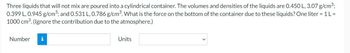 Three liquids that will not mix are poured into a cylindrical container. The volumes and densities of the liquids are 0.450 L, 3.07 g/cm³;
0.399 L, 0.945 g/cm³; and 0.531 L, 0.786 g/cm³. What is the force on the bottom of the container due to these liquids? One liter = 1 L =
1000 cm³. (Ignore the contribution due to the atmosphere.)
Number
i
Units