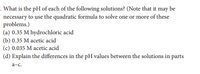 . What is the pH of each of the following solutions? (Note that it may be
necessary to use the quadratic formula to solve one or more of these
problems.)
(a) 0.35 M hydrochloric acid
(b) 0.35 M acetic acid
(c) 0.035 M acetic acid
(d) Explain the differences in the pH values between the solutions in parts
a-c.
