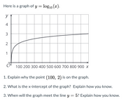 Here is a graph of y = log10 (x).
y
4
3
2
1
100 200 300 400 500 600 700 800 900 x
1. Explain why the point (100, 2) is on the graph.
2. What is the x-intercept of the graph? Explain how you know.
3. When will the graph meet the line y = 5? Explain how you know.
