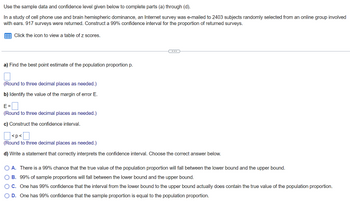 Use
the sample data and confidence level given below to complete parts (a) through (d).
In a study of cell phone use and brain hemispheric dominance, an Internet survey was e-mailed to 2403 subjects randomly selected from an online group involved
with ears. 917 surveys were returned. Construct a 99% confidence interval for the proportion of returned surveys.
Click the icon to view a table of z scores.
a) Find the best point estimate of the population proportion p.
(Round to three decimal places as needed.)
b) Identify the value of the margin of error E.
E=
(Round to three decimal places needed.)
c) Construct the confidence interval.
<p<
0
(Round to three decimal places as needed.)
d) Write a statement that correctly interprets the confidence interval. Choose the correct answer below.
A. There is a 99% chance that the true value of the population proportion will fall between the lower bound and the upper bound.
B. 99% of sample proportions will fall between the lower bound and the upper bound.
O C. One has 99% confidence that the interval from the lower bound to the upper bound actually does contain the true value of the population proportion.
O D. One has 99% confidence that the sample proportion is equal to the population proportion.