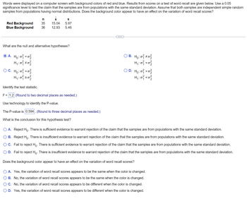 ### Word Recall Experiment: Influence of Background Color on Variation of Word Recall Scores

In this study, words were displayed on a computer screen with background colors of red and blue. The result scores for a test of word recall are presented below. At a 0.05 significance level, we are testing the claim that the samples are from populations with the same standard deviation. Both samples are considered independent simple random samples from populations with normal distributions. The primary question here is whether the background color has an effect on the variation of word recall scores.

#### Sample Data:
| Background Color | Sample Size (n) | Mean (x̄) | Standard Deviation (s) |
|------------------|-----------------|----------|-----------------------|
| Red Background   |       35        |   15.04  |         5.97          |
| Blue Background  |       36        |   12.93  |         5.46          |

---

### Hypotheses:

What are the null and alternative hypotheses?

- **Option A**
  - \( H_0: \sigma_1^2 = \sigma_2^2 \)
  - \( H_1: \sigma_1^2 \ne \sigma_2^2 \)

- **Option B**
  - \( H_0: \sigma_1^2 \ne \sigma_2^2 \)
  - \( H_1: \sigma_1^2 = \sigma_2^2 \)

- **Option C**
  - \( H_0: \sigma_1^2 = \sigma_2^2 \)
  - \( H_1: \sigma_1^2 < \sigma_2^2 \)

- **Option D**
  - \( H_0: \sigma_1^2 = \sigma_2^2 \)
  - \( H_1: \sigma_1^2 < \sigma_2^2 \)

The correct hypothesis pair is: **Option A**

### Test Statistic:

The test statistic is:
\[ F = 1.2 \]
(rounded to two decimal places)

### P-value Calculation:

Using technology to identify the P-value, we obtain:
\[ \text{P-value} = 0.594 \]
(rounded to three decimal places)

### Conclusion:

What is the conclusion for this hypothesis test?

- **Option A**: Reject \( H