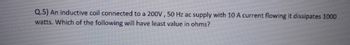 Q.5) An inductive coil connected to a 200V, 50 Hz ac supply with 10 A current flowing it dissipates 1000
watts. Which of the following will have least value in ohms?