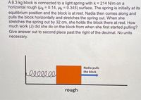 A 8.3 kg block is connected to a light spring with k = 214 N/m on a
horizontal rough (us = 0.14, pk = 0.345) surface. The spring is initially at its
equilibrium position and the block is at rest. Nadia then comes along and
pulls the block horizontally and stretches the spring out. When she
stretches the spring out by 32 cm, she holds the block there at rest. How
much work (J) did she do on the block from when she first started pulling?
Give answer out to second place past the right of the decimal. No units
%3!
!!
necessary.
Nadia pulls
the block
rough
