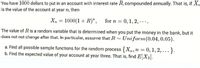 You have 1000 dollars to put in an account with interest rate R, compounded annually. That is, if X,
is the value of the account at year n, then
X, = 1000(1 + R)", for n = 0,1, 2, -...
The value of Ris a random variable that is determined when you put the money in the bank, but it
does not not change after that. In particular, assume that R~ Uniform(0.04, 0.05).
a. Find all possible sample functions for the random process {Xn,n = 0, 1,2, ...}.
b. Find the expected value of your account at year three. That is, find E[X3].
