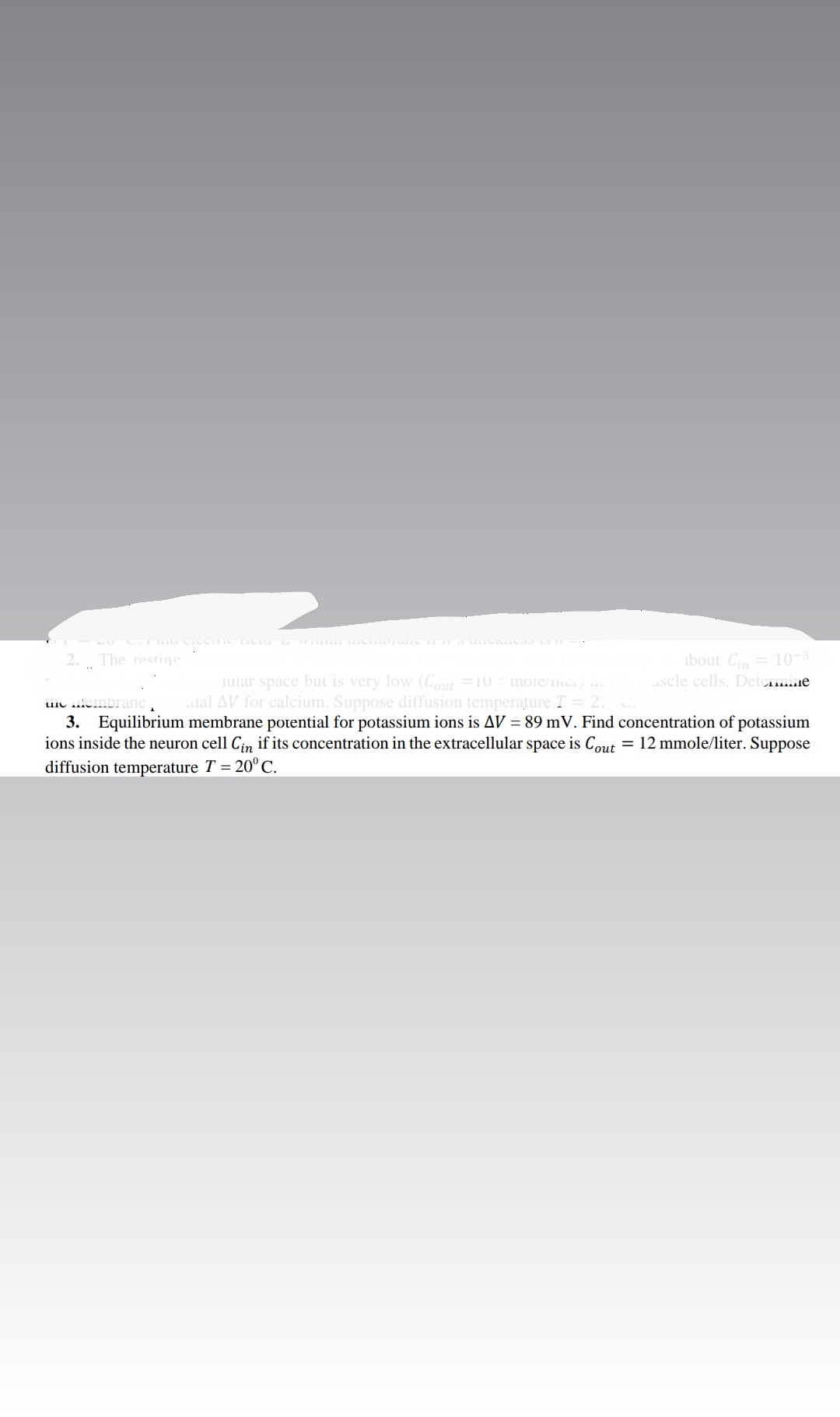 about Ci= 10-3
uscle cells. Detemine
2. The restine
iular space but is very low (Cout =10
ual AV for calcium. Suppose diffusion temperature T
moie/ii .
uiu iembrane
3. Equilibrium membrane potential for potassium ions is AV = 89 mV. Find concentration of potassium
ions inside the neuron cell Cin if its concentration in the extracellular space is Cout = 12 mmole/liter. Suppose
diffusion temperature T = 20°C.
