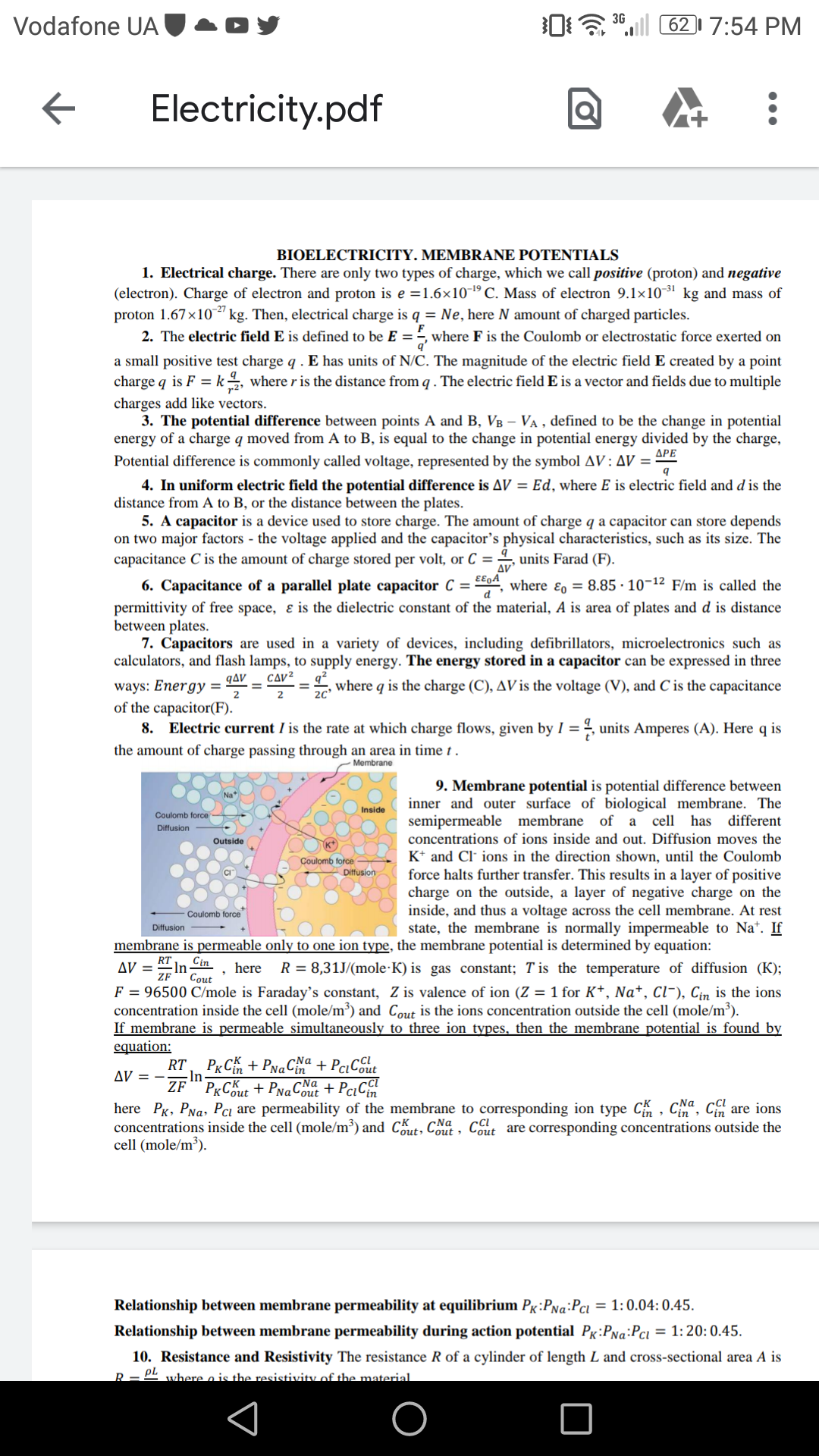 0a ".l 6217:54 PM
3G
Vodafone UA
Electricity.pdf
BIOELECTRICITY. MEMBRANE POTENTIALS
1. Electrical charge. There are only two types of charge, which we call positive (proton) and negative
(electron). Charge of electron and proton is e =1.6×10-1º C. Mass of electron 9.1×10-3' kg and mass of
proton 1.67x10" kg. Then, electrical charge is q = Ne, here N amount of charged particles.
2. The electric field E is defined to be E = =, where F is the Coulomb or electrostatic force exerted on
a small positive test charge q . E has units of N/C. The magnitude of the electric field E created by a point
charge q is F = k, where r is the distance from q . The electric field E is a vector and fields due to multiple
charges add like vectors.
3. The potential difference between points A and B, VB – VA , defined to be the change in potential
energy of a charge q moved from A to B, is equal to the change in potential energy divided by the charge,
ДРЕ
Potential difference is commonly called voltage, represented by the symbol AV: AV =
4. In uniform electric field the potential difference is AV = Ed, where E is electric field and d is the
distance from A to B, or the distance between the plates.
5. A capacitor is a device used to store charge. The amount of charge q a capacitor can store depends
on two major factors - the voltage applied and the capacitor's physical characteristics, such as its size. The
capacitance C is the amount of charge stored per volt, or C =
units Farad (F).
EE9A
6. Capacitance of a parallel plate capacitor C = 4, where ɛ, = 8.85 · 10-12 F/m is called the
permittivity of free space, & is the dielectric constant of the material, A is area of plates and d is distance
between plates.
7. Capacitors are used in a variety of devices, including defibrillators, microelectronics such as
calculators, and flash lamps, to supply energy. The energy stored in a capacitor can be expressed in three
CΔν2
qΔν
ways: Energy =
of the capacitor(F).
8. Electric current I is the rate at which charge flows, given by I = , units Amperes (A). Here q is
, where q is the charge (C), AV is the voltage (V), and C is the capacitance
the amount of charge passing through an area in time t .
Membrane
9. Membrane potential is potential difference between
inner and outer surface of biological membrane. The
semipermeable membrane of a cell has different
Na*
Inside
Coulomb force
Diffusion
concentrations of ions inside and out. Diffusion moves the
Outside
K* and Cl- ions in the direction shown, until the Coulomb
force halts further transfer. This results in a layer of positive
charge on the outside, a layer of negative charge on the
inside, and thus a voltage across the cell membrane. At rest
state, the membrane is normally impermeable to Na*. If
Coulomb force
Diffusion
Coulomb force
Diffusion
membrane is permeable only to one ion type, the membrane potential is determined by equation:
RT
In-
Cin
AV =
here
R = 8,31J/(mole·K) is gas constant; T is the temperature of diffusion (K);
Cout
F = 96500 C/mole is Faraday's constant, Z is valence of ion (Z = 1 for K+, Na*, Cl¯), Cin is the ions
concentration inside the cell (mole/m³) and Cout is the ions concentration outside the cell (mole/m³).
If membrane is permeable_ simultaneously to three ion types, then the membrane potential is found by
equation:
RT, P«C% + PNaCa + PciC6ut
-In-
AV = - ZF"PxCK + PNaCout + PciCin
here Px, PNa, Pcı are permeability of the membrane to corresponding ion type C , Cia, c
concentrations inside the cell (mole/m³) and Cout, Cout, Cout are corresponding concentrations outside the
cell (mole/m³).
, Cin are ions
Relationship between membrane permeability at equilibrium Px:PNa:Pci = 1: 0.04: 0.45.
Relationship between membrane permeability during action potential Pg:PNa:Pci
= 1:20: 0.45.
10. Resistance and Resistivity The resistance R of a cylinder of length L and cross-sectional area A is
PL where o is the resistivity of the material.
