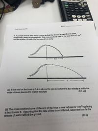 DEL
STAT
PRGM
TAN
Name
Fluid Dynamics HW
5. A garden hose is held above ground so that the stream of water from it starts
horizontally (see the figure below). The cross sectional area of the hose end is 2 cm-
and the stream of water hits the ground 3 m away.
3 m
(a) If the end of the hose is 1.4 m above the ground determine the velocity at which the
water stream leaves the end of the pipe.
[5.61 m/s)
(b) The cross sectional area of the end of the hose is now reduced to 1 cm by placing
a thumb over it. Assuming that the rate of flow is not affected, determine how far the
stream of water will hit the ground.
[6.0 m)
