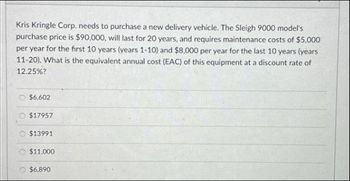 Kris Kringle Corp. needs to purchase a new delivery vehicle. The Sleigh 9000 model's
purchase price is $90,000, will last for 20 years, and requires maintenance costs of $5,000
per year for the first 10 years (years 1-10) and $8,000 per year for the last 10 years (years
11-20). What is the equivalent annual cost (EAC) of this equipment at a discount rate of
12.25%?
$6.602
$17957
$13991
$11,000
$6,890