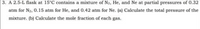 3. A 2.5-L flask at 15°C contains a mixture of Na, He, and Ne at partial pressures of 0.32
atm for N2, 0.15 atm for He, and 0,42 atm for Ne. (a) Calculate the total pressure of the
mixture. (b) Calculate the mole fraction of each gas.
