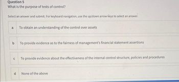 Question 5
What is the purpose of tests of control?
Select an answer and submit. For keyboard navigation, use the up/down arrow keys to select an answer.
a
To obtain an understanding of the control over assets
b
To provide evidence as to the fairness of management's financial statement assertions
с
To provide evidence about the effectiveness of the internal control structure, policies and procedures
None of the above
a