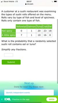 .l Boost Mobile LTE
08:07
A ixl.com
A customer at a sushi restaurant was examining
the types of sushi rolls offered on the menu.
Rolls vary by type of fish and level of spiciness.
Rolls only contain one type of fish.
Yellowtail Salmon Tuna Crab Eel
Not spicy
1
20
23
18
A little spicy
1
10
16
What is the probability that a randomly selected
sushi roll contains eel or tuna?
Simplify any fractions.
Submit
Next up
Done for now? Try these next:
Identify independent events
X XL Practice in the app
OPEN
