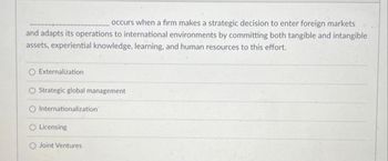 occurs when a firm makes a strategic decision to enter foreign markets
and adapts its operations to international environments by committing both tangible and intangible
assets, experiential knowledge, learning, and human resources to this effort.
O Externalization
O Strategic global management
Internationalization
O Licensing
O Joint Ventures