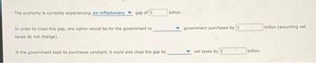 The economy is currently experiencing an inflationary
gap of $
In order to close this gap, one option would be for the government to
taxes do not change).
If the government kept its purchases constant, it could also close the gap by
billion.
government purchases by $
billion (assuming net
net taxes by $
billion.