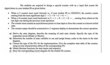 The students are required to design a special counter with an x input that counts the
digits/letters in your student ID as given below.
●
●
●
When x=1 counter must count forward, ie., if your student ID is 120202015, the counter counts
starting from the most significant digit 1 → 2 →0→20→
When x=0 counter must count backward, ie, 5 → 1-0→20→ starting from wherever the
last digit was during the previous count operation.
The counter must contain an asynchronous preset or clear input to force the counter to a known initial
state.
The counter output should be connected to a 7-segment display to demonstrate the correct operation.
a) Derive the state diagram, describe the meaning of each state clearly. Specify the type of the
sequential circuit (Mealy or Moore),
b) Determine the number of state variables to use and assign binary codes to the states in the state
diagram,
c) Choose the type of the FFs for the implementation. Give the complete state table of the counter,
using reverse characteristics tables of the corresponding FFs
d) Obtain Boolean functions for state inputs and output(s),
e) Draw the corresponding circuit diagram for the student ID counter,