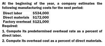 At the beginning of the year, a company estimates the
following manufacturing costs for the next period:
Direct labor
$534,000
Direct materials $172,000
Factory overhead $121,000
Required:
1. Compute its predetermined overhead rate as a percent of
direct labor.
2. Compute its overhead cost as a percent of direct materials.