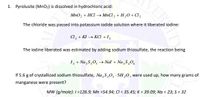 1. Pyrolusite (MnO2) is dissolved in hydrochloric acid:
MnO, + HCI → MnCl, + H,0+ Cl,
The chloride was passed into potassium iodide solution where it liberated iodine:
a, + KI → KCI + I,
The iodine liberated was estimated by adding sodium thiosulfate, the reaction being
1, + Na,S,0, Nal + Na,S,0,
If 5.6 g of crystallized sodium thiosulfate, Na ,S,0, - 5H,0, were used up, how many grams of
manganese were present?
MW (g/mole): 1=126.9; Mn =54.94; CI = 35.45; K = 39.09; Na = 23; S = 32
VERIT
