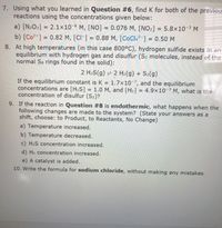 7. Using what you learned in Question #6, find K for both of the previou:
reactions using the concentrations given below:
a) [N2O3] = 2.1x10-6 M, [N0] = 0.076 M, [NO2] = 5.8x10-3 M
b) [Co2+] = 0.82 M, [CI ] = 0.88 M, [CoCl4²-] = 0.50 M
8. At high temperatures (in this case 800°C), hydrogen sulfide exists in an
equilibrium with hydrogen gas and disulfur (S2 molecules, instead of the
normal S8 rings found in the solid):
2 H2S(g) = 2 H2(g) + S2(g)
If the equilibrium constant is K = 1.7×10-7, and the equilibrium
concentrations are [H2S] = 1.0 M, and [H2] = 4.9×10-3 M, what is the
concentration of disulfur (S2)?
9. If the reaction in Question #8 is endothermic, what happens when the
following changes are made to the system? (State your answers as a
shift, choose: to Product, to Reactants, No Change)
a) Temperature increased.
b) Temperature decreased.
c) H2S concentration increased.
d) H2 concentration increased.
e) A catalyst is added.
10. Write the formula for sodium chloride, without making any mistakes.
