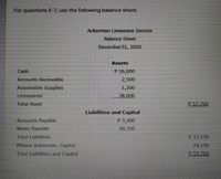 For questions 5-7, use the following balance sheet.
Ackerman Limousine Service
Balance Sheet
December31, 2020
Assets
Cash
P 16,000
Accounts Receivable
2,500
Automobile Supplies
1,200
Limousines
38,000
Total Asset
P 57.700
Liabilities and Capital
Accounts Payable
P 3,200
Notes Payable
30,350
Total Liabilities
P 33,550
Mikasa Ackerman, Capital
24,150
Total Liabilities and Capital
P.57.700
