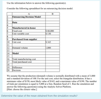 Use the information below to answer the following question(s).
Consider the following spreadsheet for an outsourcing decision model.
A
B
|Outsourcing Decision Model
2
3
Data
4
5
Manufactured in-house
Fixed cost
Unit variable cost
S 60,000
$ 130
7
Purchased from supplier
|10
Unit cost
11
12
$ 165
Demand volume
13
14
|1,000
Model
15
|16
Total manufacturing cost
|17
Total purchased cost
18
19 Difference
20
Decision
We assume that the production (demand) volume is normally distributed with a mean of 1,000
and a standard deviation of 100. For the unit cost, select the triangular distribution. It has a
minimum value of $150, most likely value of $165, and a maximum value of $190. The number
of trials per simulation is equal to 5,000 at a Sim. Random Seed of 1. Run the simulation and
answer the following question(s) using the Analytic Solver Platform.
[Hint: choose the closest value.]
Determine the value of the mean obtained from the simulation results?
