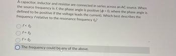 A capacitor, inductor and resistor are connected in series across an AC source. When
the source frequency is f, the phase angle is positive (> 0, where the phase angle is
defined to be positive if the voltage leads the current). Which best describes the
frequency frelative to the resonance frequency fo?
f< fo
f = fo
f> fo
The frequency could be any of the above.