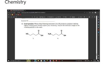 Chemistry
ⒸF|C2022W/CHEN154 WS 0
Q
Sch
ш ш модними AB
HO.
Student ID:
12. Good question. Which of the following monomers (A or B) produces a polymer with the
highest melting point? Briefly explain your reasoning. Assume the molecular weight of the
resulting polymer is the same.
OH
H₂N.
y new
H.
Inv
OH
antep
CNC
91
©
bove m