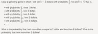 I play a gambling game in which I will win k – 2 dollars with probability + for any k e N, that is,
• with probability ,I lose 1 dollar;
• with probability , 1 win 0 dollar;
• with probability I win 1 dollar;
• with probability
16, I win 2 dollars;
• with probability 2I win 3 dollars;
What is the probability that I win more than or equal to 1 dollar and less than 4 dollars? What is the
probability that I win more than 2 dollars?
