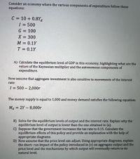 Consider an economy where the various components of expenditure follow these
equations:
C = 10 + 0.8Ya
I = 500
%3D
G = 100
X = 300
M = 0.1Y
T = 0.1Y
A) Calculate the equilibrium level of GDP in this economy, highlighting what are the
values of the Keynesian multiplier and the autonomous components of
expenditure.
Now assume that aggregate investment is also sensitive to movements of the interest
rate:
I = 500 – 2,000r
%3D
The
money supply is equal to 1,000 and money demand satisfies the following equation:
Ma = 2Y – 8,000r
B) Solve for the equilibrium levels of output and the interest rate. Explain why the
equilibrium level of output is lower than the one obtained in (a).
C) Suppose that the government increases the tax rate to 0.15. Calculate the
equilibrium effects of this policy and provide an explanation with the help of
appropriate diagrams.
D) Now assume that the price level can adjust. Using appropriate diagrams, explain
the short- run impact of the policy introduced in (v) on aggregate output and the
price level and the mechanisms by which output will eventually return to its
natural level.
