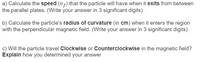 a) Calculate the speed (vf) that the particle will have when it exits from between
the parallel plates. (Write your answer in 3 significant digits)
b) Calculate the particle's radius of curvature (in cm) when it enters the region
with the perpendicular magnetic field. (Write your answer in 3 significant digits)
c) Will the particle travel Clockwise or Counterclockwise in the magnetic field?
Explain how you determined your answer
