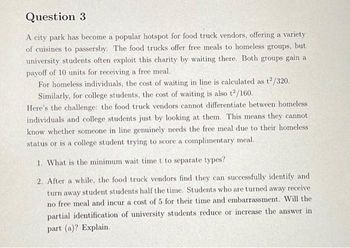 Question 3
A city park has become a popular hotspot for food truck vendors, offering a variety
of cuisines to passersby. The food trucks offer free meals to homeless groups, but
university students often exploit this charity by waiting there. Both groups gain a
payoff of 10 units for receiving a free meal.
For homeless individuals, the cost of waiting in line is calculated as t2/320.
Similarly, for college students, the cost of waiting is also t2/160.
Here's the challenge: the food truck vendors cannot differentiate between homeless
individuals and college students just by looking at them. This means they cannot
know whether someone in line genuinely needs the free meal due to their homeless
status or is a college student trying to score a complimentary meal.
1. What is the minimum wait time t to separate types?
2. After a while, the food truck vendors find they can successfully identify and
turn away student students half the time. Students who are turned away receive
no free meal and incur a cost of 5 for their time and embarrassment. Will the
partial identification of university students reduce or increase the answer in
part (a)? Explain.