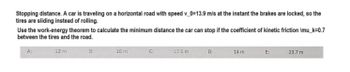 Stopping distance. A car is traveling on a horizontal road with speed v_0=13.9 m/s at the instant the brakes are locked, so the
tires are sliding instead of rolling.
Use the work-energy theorem to calculate the minimum distance the car can stop if the coefficient of kinetic friction \mu_k=0.7
between the tires and the road.
B:
A:
12 m
16 m
C:
17.5 m
D:
14 m.
E:
23.7 m