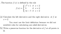 . The function f (x) is defined by the rule
x? +1 if æ < 2
f (x) =
5
if æ = 2
4x – 3 if x > 2
(a) Calculate the left derivative and the right derivative of f at
x = 2.
You must use the limit definition because we did not
establish rules for calculating one sided derivatives.
b) Write a piecewise function for the derivative of f at all points in
R.
||
